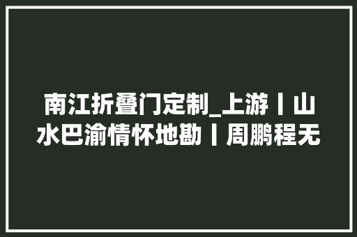 南江折叠门定制_上游丨山水巴渝情怀地勘丨周鹏程无悔的选择记重庆南江工程勘察设计集团有限公司总工程师黄永泽