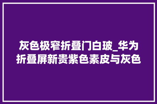 灰色极窄折叠门白玻_华为折叠屏新贵紫色素皮与灰色玻璃谁将引领时尚新