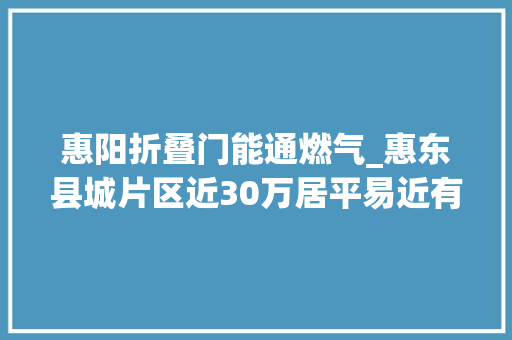 惠阳折叠门能通燃气_惠东县城片区近30万居平易近有望用上便宜环保天然气