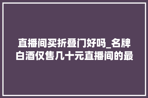 直播间买折叠门好吗_名牌白酒仅售几十元直播间的最低价是福利照样陷阱