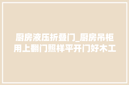 厨房液压折叠门_厨房吊柜用上翻门照样平开门好木工说漏嘴亏得提前知道了