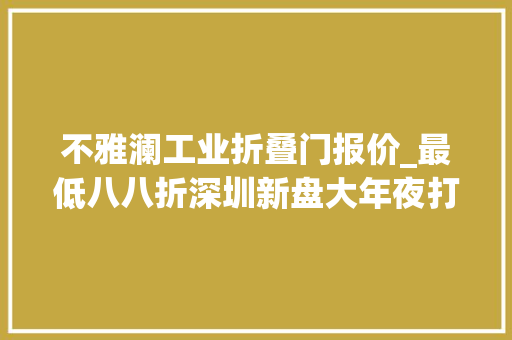 不雅澜工业折叠门报价_最低八八折深圳新盘大年夜打价格战仍无力扭转低迷发卖