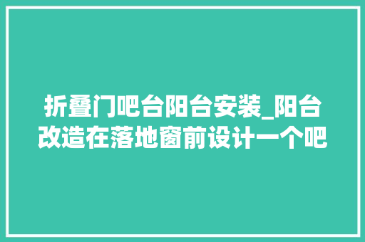 折叠门吧台阳台安装_阳台改造在落地窗前设计一个吧台实用不占地还能做书房用