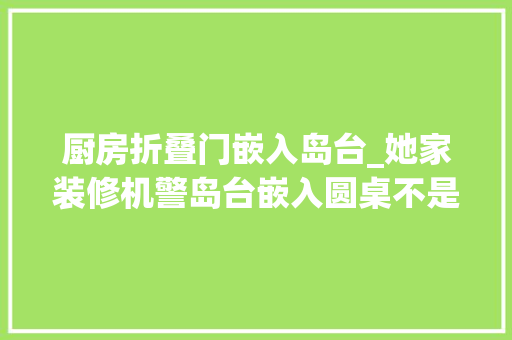 厨房折叠门嵌入岛台_她家装修机警岛台嵌入圆桌不是徒有其表吃饭看书是真实用