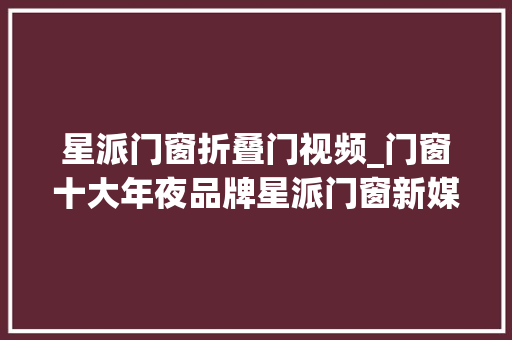 星派门窗折叠门视频_门窗十大年夜品牌星派门窗新媒体多渠道齐发力终端市场获客无忧