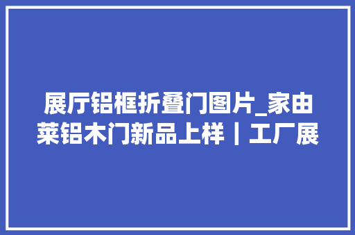 展厅铝框折叠门图片_家由莱铝木门新品上样｜工厂展厅套装门全新进级