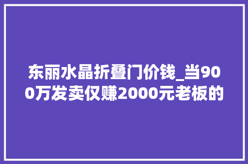 东丽水晶折叠门价钱_当900万发卖仅赚2000元老板的选择袒露了内卷的原形