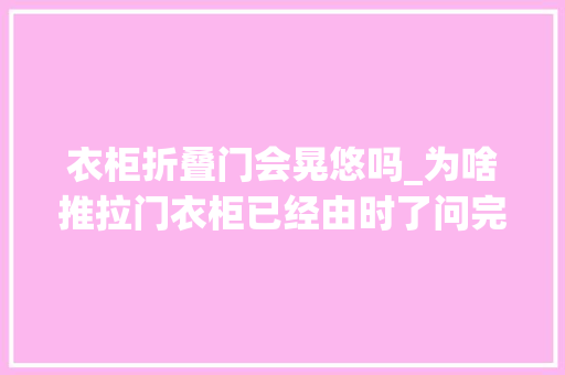 衣柜折叠门会晃悠吗_为啥推拉门衣柜已经由时了问完卖家具的阿姨后悔安装错了