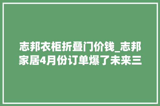 志邦衣柜折叠门价钱_志邦家居4月份订单爆了未来三个季度业绩大年夜超预期