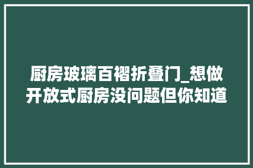 厨房玻璃百褶折叠门_想做开放式厨房没问题但你知道以下这些留心事项么