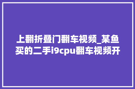上翻折叠门翻车视频_某鱼买的二手i9cpu翻车视频开盖检查电脑