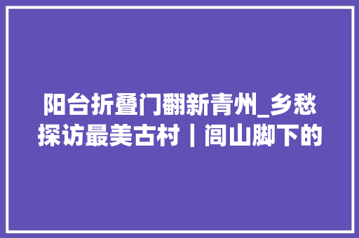 阳台折叠门翻新青州_乡愁探访最美古村｜闾山脚下的古韵村走进北镇市华山村