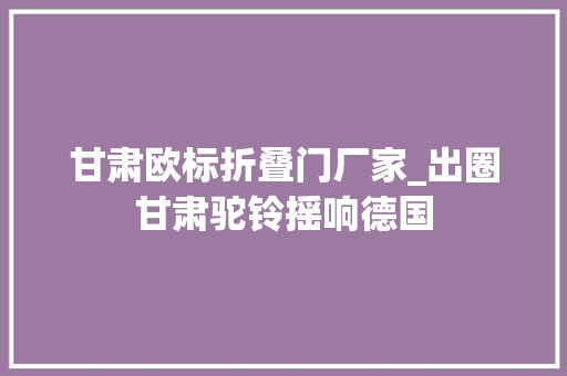 甘肃欧标折叠门厂家_出圈甘肃驼铃摇响德国