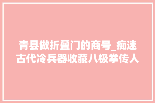 青县做折叠门的商号_痴迷古代冷兵器收藏八极拳传人刘连峻父子建成一座兵器库