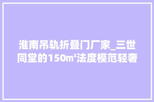 淮南吊轨折叠门厂家_三世同堂的150㎡法度模范轻奢半包22万空间重组实现理想中的样子