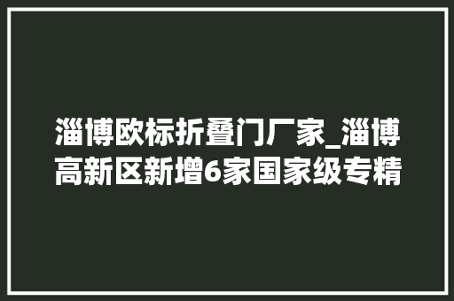 淄博欧标折叠门厂家_淄博高新区新增6家国家级专精特新小巨人企业
