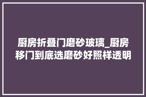 厨房折叠门磨砂玻璃_厨房移门到底选磨砂好照样透明玻璃的好这么一比拟明明白白