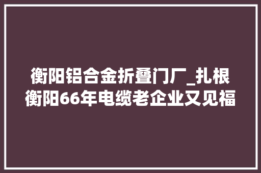 衡阳铝合金折叠门厂_扎根衡阳66年电缆老企业又见福地新机遇