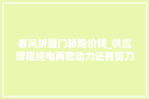 春风折叠门轿跑价钱_供应增程纯电两套动力还有剪刀门春风奕派eπ0071596万起售