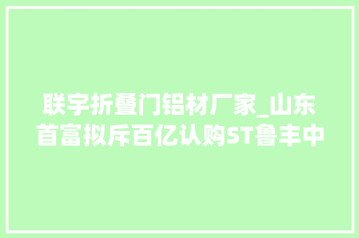 联宇折叠门铝材厂家_山东首富拟斥百亿认购ST鲁丰中国宏桥构造铝业下贱