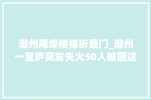 潮州庵埠楼梯折叠门_潮州一室庐突发失火50人被困这个祸首祸首的比来大年夜家都在用
