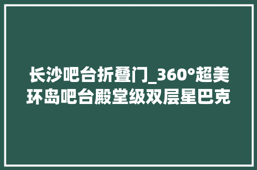 长沙吧台折叠门_360°超美环岛吧台殿堂级双层星巴克臻选店即将亮相长沙IFS