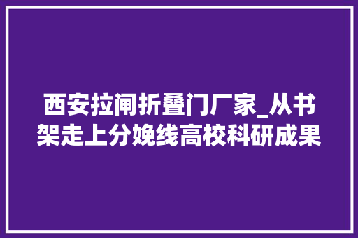 西安拉闸折叠门厂家_从书架走上分娩线高校科研成果若何落地生金