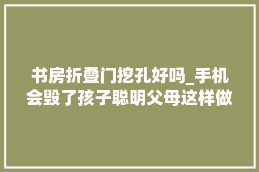 书房折叠门挖孔好吗_手机会毁了孩子聪明父母这样做从根本解决问题家长纷纷效仿