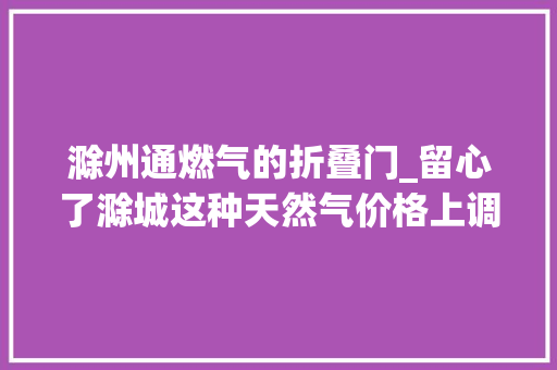 滁州通燃气的折叠门_留心了滁城这种天然气价格上调