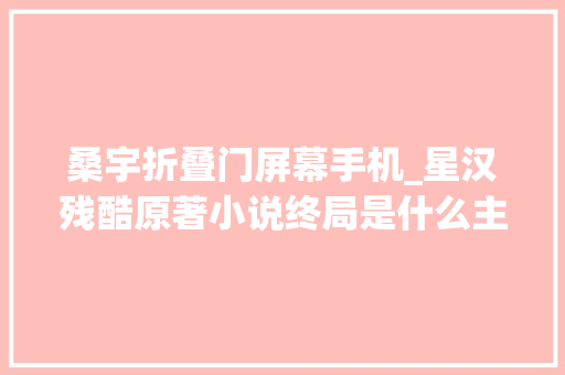 桑宇折叠门屏幕手机_星汉残酷原著小说终局是什么主要人物角色终局命运揭秘