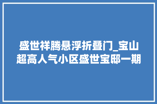 盛世祥腾悬浮折叠门_宝山超高人气小区盛世宝邸一期VS绿地领海