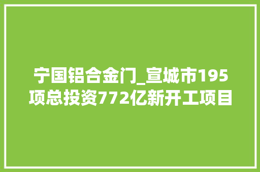 宁国铝合金门_宣城市195项总投资772亿新开工项目安徽2022年重点项目122