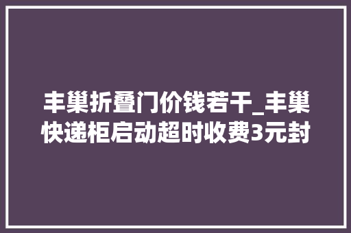 丰巢折叠门价钱若干_丰巢快递柜启动超时收费3元封顶菜鸟驿站表态连续免费保管