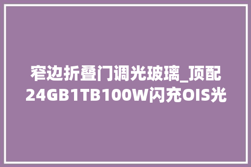 窄边折叠门调光玻璃_顶配24GB1TB100W闪充OIS光学防抖宣告九个月重回低价