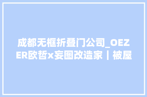 成都无框折叠门公司_OEZER欧哲x妄图改造家｜被屋主夸爆的设计每一面都是爱和守护