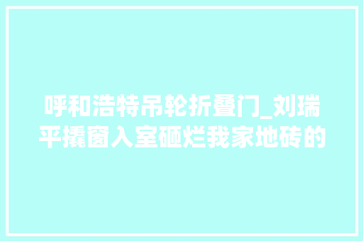 呼和浩特吊轮折叠门_刘瑞平撬窗入室砸烂我家地砖的人是谁