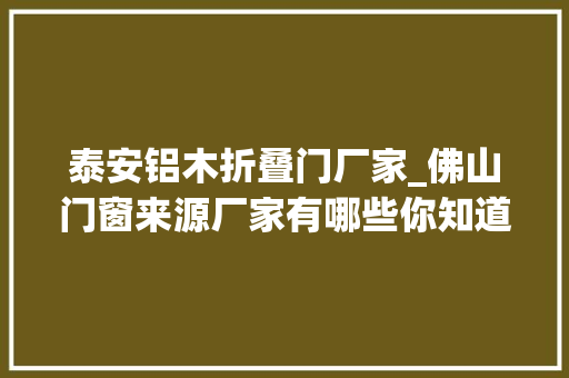 泰安铝木折叠门厂家_佛山门窗来源厂家有哪些你知道几个呢