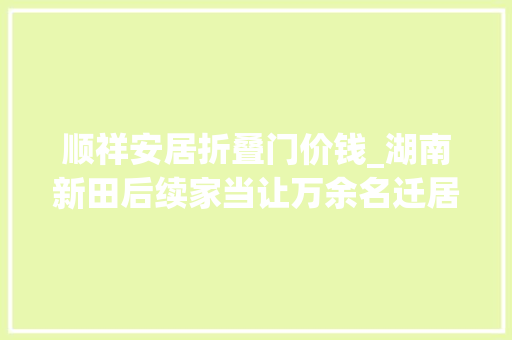 顺祥安居折叠门价钱_湖南新田后续家当让万余名迁居户既安居又乐业