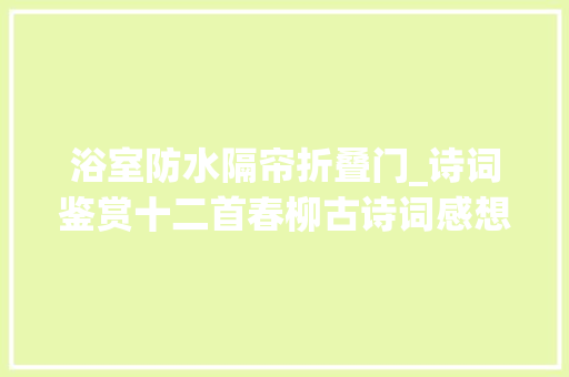 浴室防水隔帘折叠门_诗词鉴赏十二首春柳古诗词感想沾染春之勃勃活气感想沾染春柳之美
