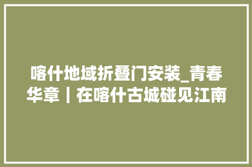 喀什地域折叠门安装_青春华章｜在喀什古城碰见江南一家信店为他们带来什么