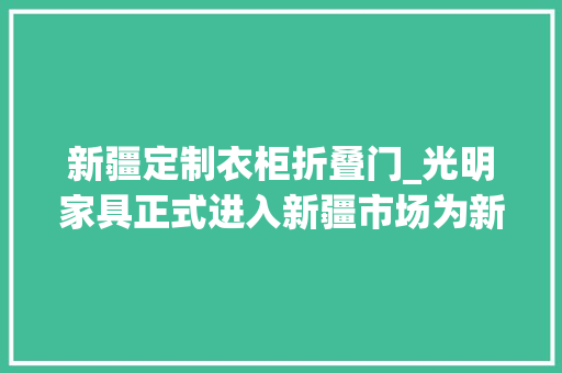 新疆定制衣柜折叠门_光明家具正式进入新疆市场为新疆家具行业再添活力