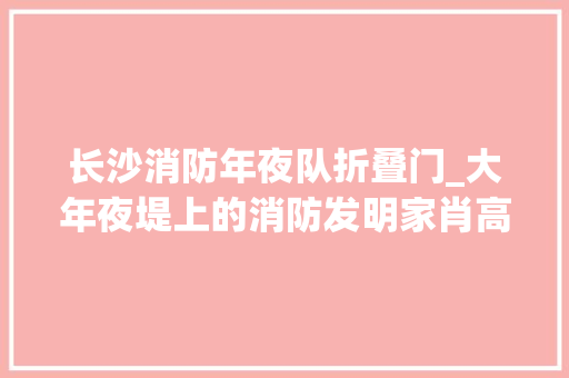 长沙消防年夜队折叠门_大年夜堤上的消防发明家肖高建我不宁神我要自己上