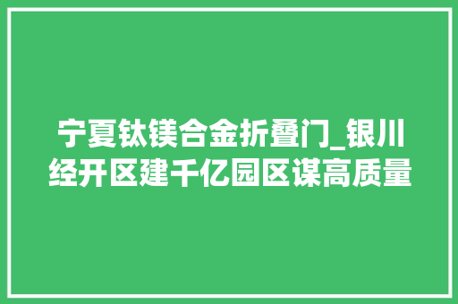 宁夏钛镁合金折叠门_银川经开区建千亿园区谋高质量成长