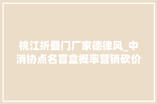 桃江折叠门厂家德律风_中消协点名盲盒概率营销砍价集赞拉人头十大年夜不良经营手腕曝光