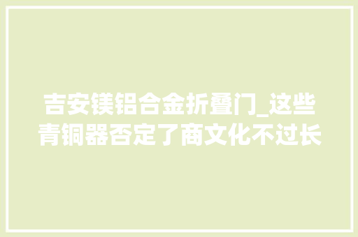 吉安镁铝合金折叠门_这些青铜器否定了商文化不过长江首博展望郡吉安