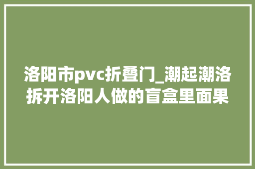 洛阳市pvc折叠门_潮起潮洛拆开洛阳人做的盲盒里面果真有牡丹
