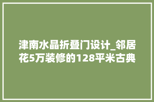 津南水晶折叠门设计_邻居花5万装修的128平米古典风格比我家10万的都好天津津南新城别墅装修