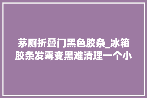 茅厕折叠门黑色胶条_冰箱胶条发霉变黑难清理一个小窍门教你解决轻松去除霉黑印