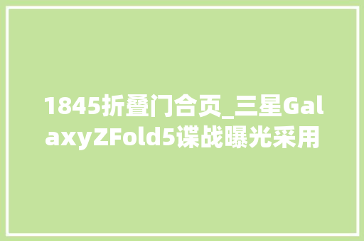 1845折叠门合页_三星GalaxyZFold5谍战曝光采用全新铰链设计不再会有折叠裂痕
