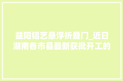 益阳铝艺悬浮折叠门_近日湖南各市县最新获批开工的培植工程项目清单来了共50项